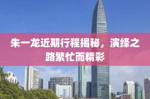 朱一龙近期行程揭秘，演绎之路繁忙而精彩