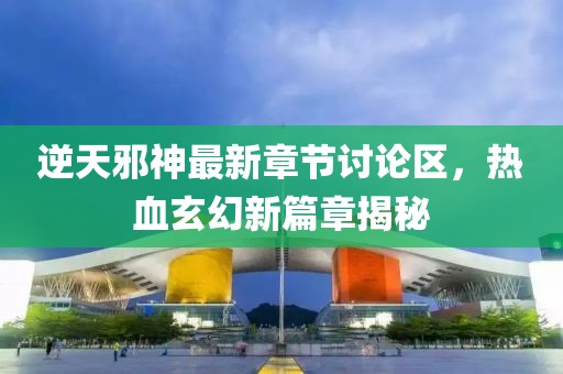 逆天邪神最新章节讨论区，热血玄幻新篇章揭秘