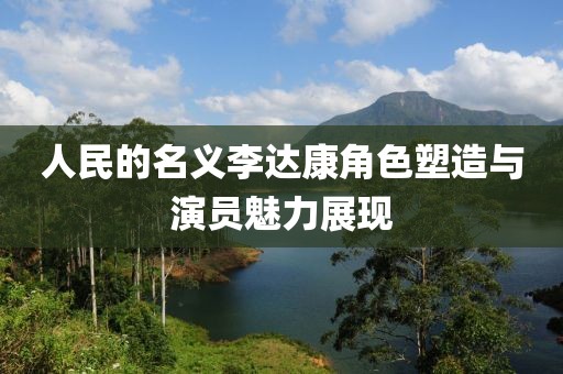 人民的名义李达康角色塑造与演员魅力展现