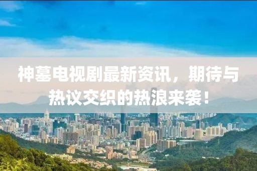 神墓电视剧最新资讯，期待与热议交织的热浪来袭！
