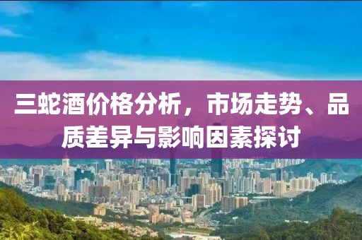 三蛇酒价格分析，市场走势、品质差异与影响因素探讨