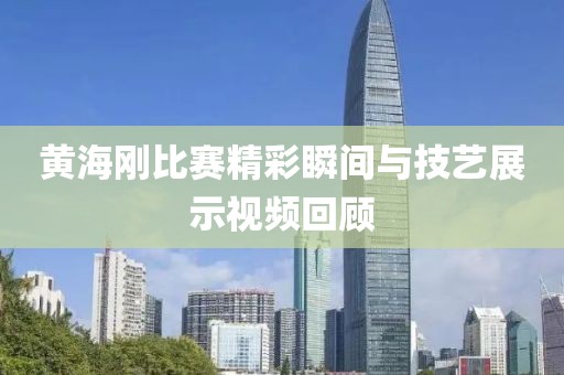 黄海刚比赛精彩瞬间与技艺展示视频回顾