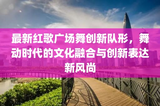 最新红歌广场舞创新队形，舞动时代的文化融合与创新表达新风尚