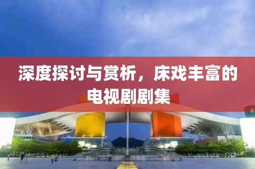 深度探讨与赏析，床戏丰富的电视剧剧集