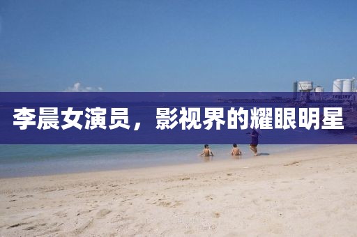 李晨女演员，影视界的耀眼明星