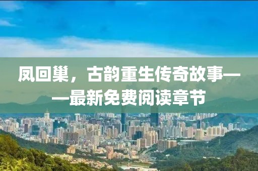 凤回巢，古韵重生传奇故事——最新免费阅读章节