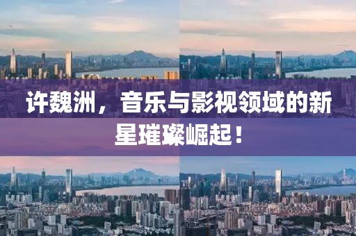 许魏洲，音乐与影视领域的新星璀璨崛起！