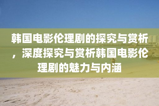 韩国电影伦理剧的探究与赏析，深度探究与赏析韩国电影伦理剧的魅力与内涵