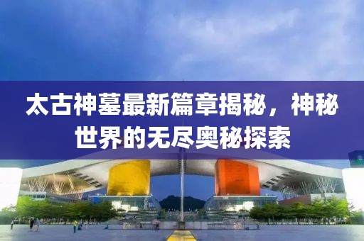 太古神墓最新篇章揭秘，神秘世界的无尽奥秘探索