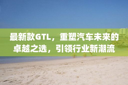 最新款GTL，重塑汽车未来的卓越之选，引领行业新潮流