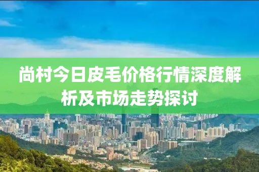 尚村今日皮毛价格行情深度解析及市场走势探讨