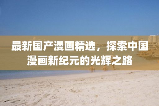 最新国产漫画精选，探索中国漫画新纪元的光辉之路