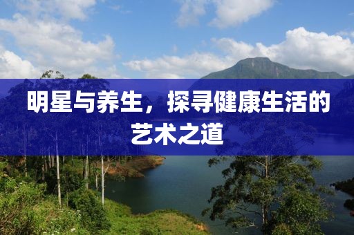 明星与养生，探寻健康生活的艺术之道