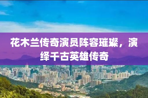 花木兰传奇演员阵容璀璨，演绎千古英雄传奇