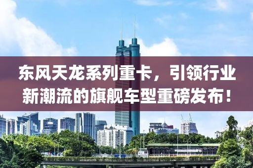 东风天龙系列重卡，引领行业新潮流的旗舰车型重磅发布！
