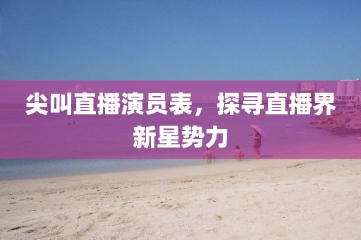 尖叫直播演员表，探寻直播界新星势力