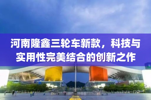 河南隆鑫三轮车新款，科技与实用性完美结合的创新之作