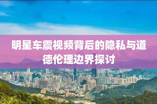 明星车震视频背后的隐私与道德伦理边界探讨