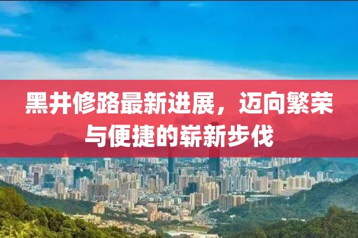 黑井修路最新进展，迈向繁荣与便捷的崭新步伐