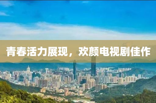 青春活力展现，欢颜电视剧佳作