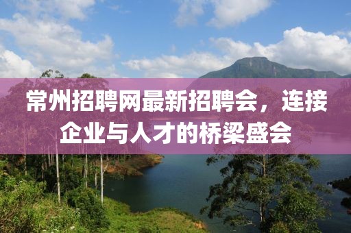 常州招聘网最新招聘会，连接企业与人才的桥梁盛会