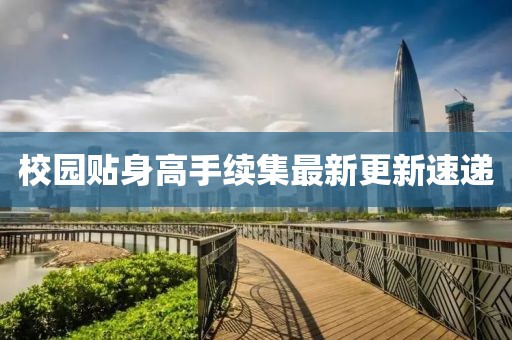 校园贴身高手续集最新更新速递