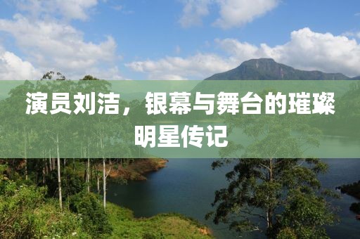演员刘洁，银幕与舞台的璀璨明星传记