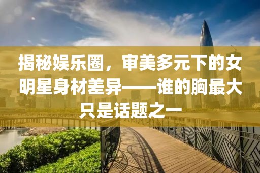 揭秘娱乐圈，审美多元下的女明星身材差异——谁的胸最大只是话题之一