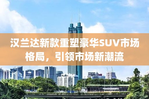 汉兰达新款重塑豪华SUV市场格局，引领市场新潮流