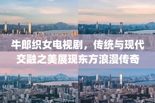 牛郎织女电视剧，传统与现代交融之美展现东方浪漫传奇