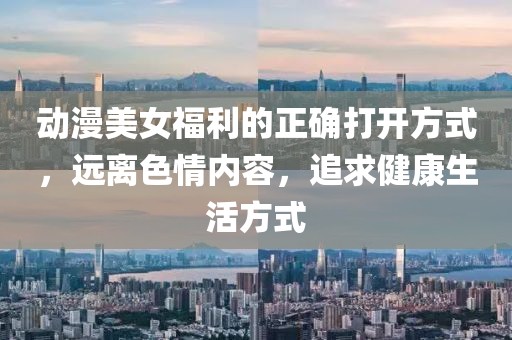 动漫美女福利的正确打开方式，远离色情内容，追求健康生活方式
