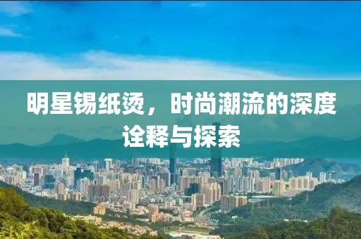 明星锡纸烫，时尚潮流的深度诠释与探索