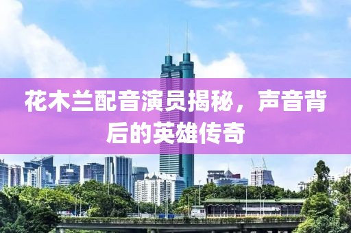 花木兰配音演员揭秘，声音背后的英雄传奇