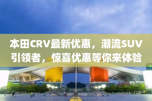 本田CRV最新优惠，潮流SUV引领者，惊喜优惠等你来体验
