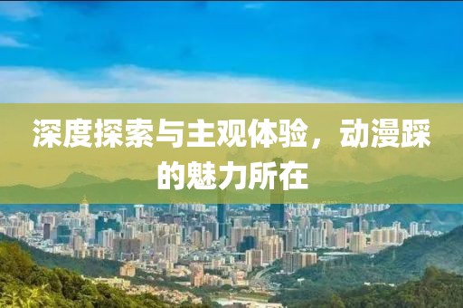 深度探索与主观体验，动漫踩的魅力所在