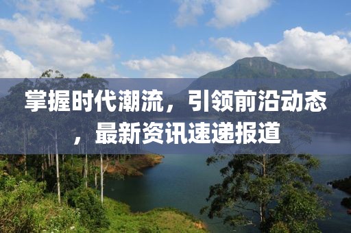 掌握时代潮流，引领前沿动态，最新资讯速递报道