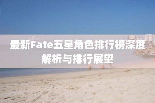 最新Fate五星角色排行榜深度解析与排行展望
