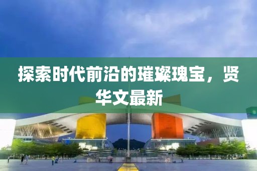 探索时代前沿的璀璨瑰宝，贤华文最新