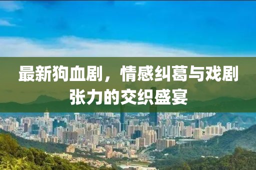 最新狗血剧，情感纠葛与戏剧张力的交织盛宴
