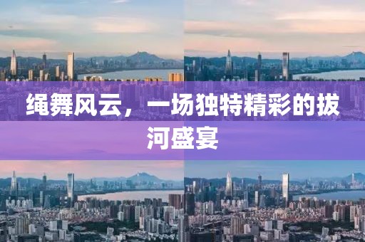 绳舞风云，一场独特精彩的拔河盛宴