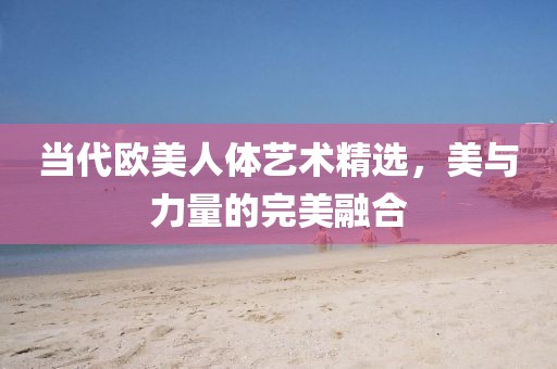 当代欧美人体艺术精选，美与力量的完美融合