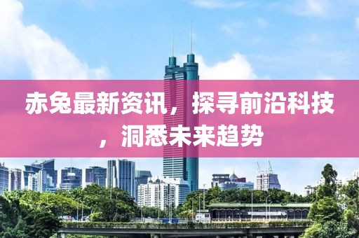 赤兔最新资讯，探寻前沿科技，洞悉未来趋势