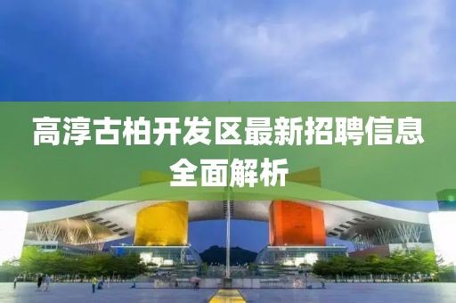 高淳古柏开发区最新招聘信息全面解析