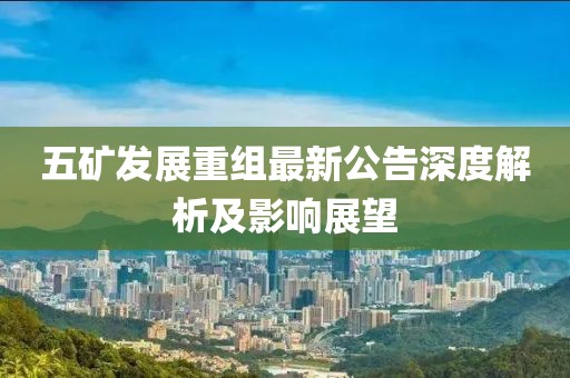 五矿发展重组最新公告深度解析及影响展望