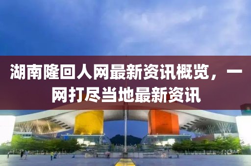 湖南隆回人网最新资讯概览，一网打尽当地最新资讯