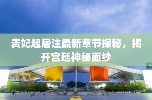 贵妃起居注最新章节探秘，揭开宫廷神秘面纱