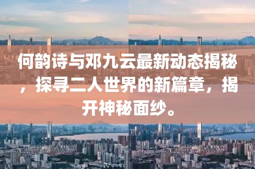 何韵诗与邓九云最新动态揭秘，探寻二人世界的新篇章，揭开神秘面纱。