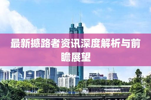 最新撼路者资讯深度解析与前瞻展望