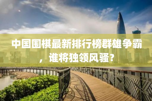 中国围棋最新排行榜群雄争霸，谁将独领风骚？