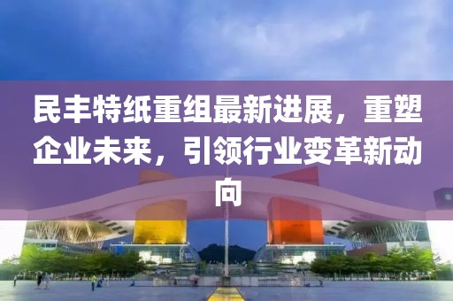 民丰特纸重组最新进展，重塑企业未来，引领行业变革新动向